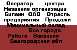 Оператор Call-центра › Название организации ­ Билайн, ОАО › Отрасль предприятия ­ Продажи › Минимальный оклад ­ 15 000 - Все города Работа » Вакансии   . Белгородская обл.